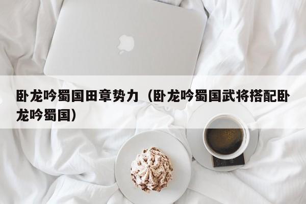 卧龙吟蜀国田章势力（卧龙吟蜀国武将搭配卧龙吟蜀国）-第1张图片-十大信誉赌博官网平台 - 十大赌博正规信誉网址