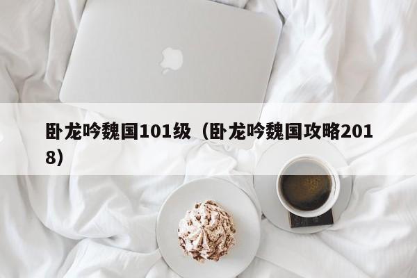 卧龙吟魏国101级（卧龙吟魏国攻略2018）-第1张图片-十大信誉赌博官网平台 - 十大赌博正规信誉网址