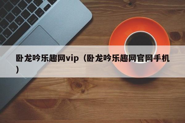 卧龙吟乐趣网vip（卧龙吟乐趣网官网手机）-第1张图片-十大信誉赌博官网平台 - 十大赌博正规信誉网址