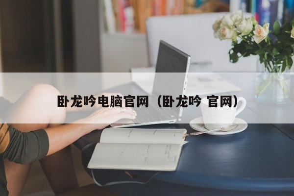 卧龙吟电脑官网（卧龙吟 官网）-第1张图片-十大信誉赌博官网平台 - 十大赌博正规信誉网址