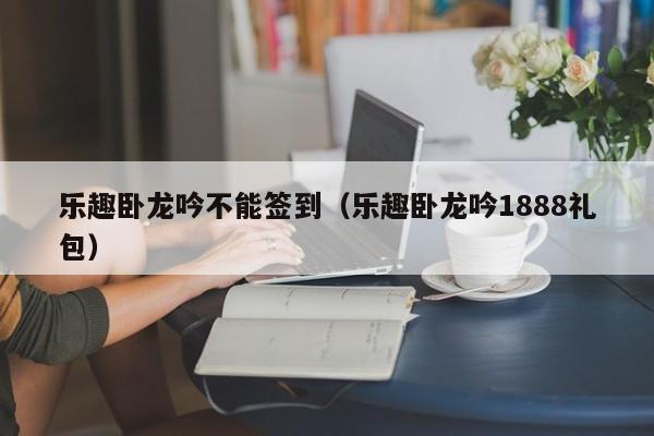 乐趣卧龙吟不能签到（乐趣卧龙吟1888礼包）-第1张图片-十大信誉赌博官网平台 - 十大赌博正规信誉网址