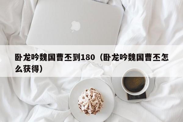 卧龙吟魏国曹丕到180（卧龙吟魏国曹丕怎么获得）-第1张图片-十大信誉赌博官网平台 - 十大赌博正规信誉网址