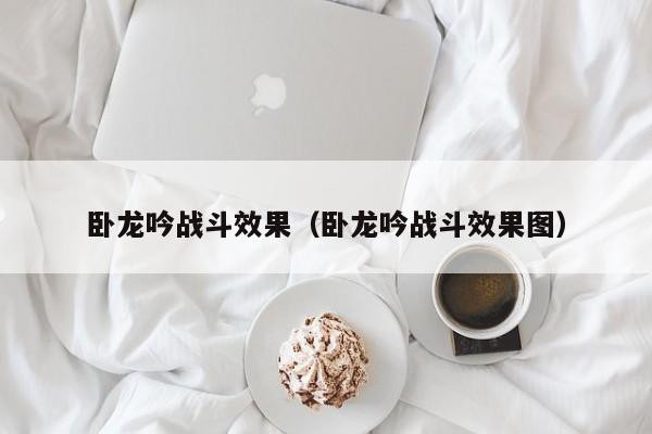 卧龙吟战斗效果（卧龙吟战斗效果图）-第1张图片-十大信誉赌博官网平台 - 十大赌博正规信誉网址