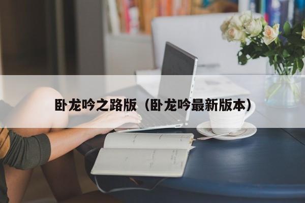 卧龙吟之路版（卧龙吟最新版本）-第1张图片-十大信誉赌博官网平台 - 十大赌博正规信誉网址